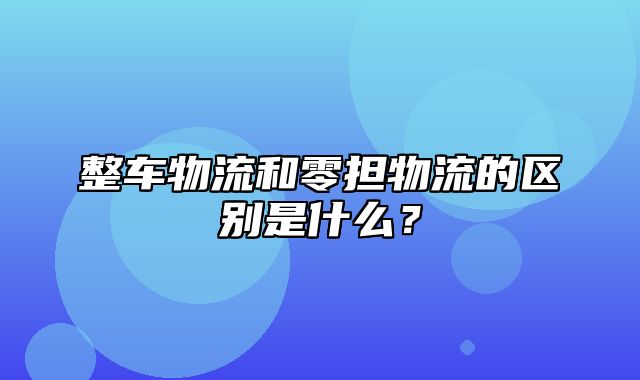 整车物流和零担物流的区别是什么？