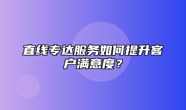 直线专达服务如何提升客户满意度？