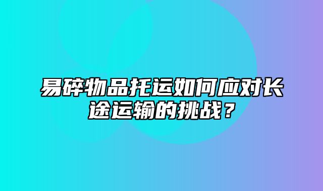 易碎物品托运如何应对长途运输的挑战？