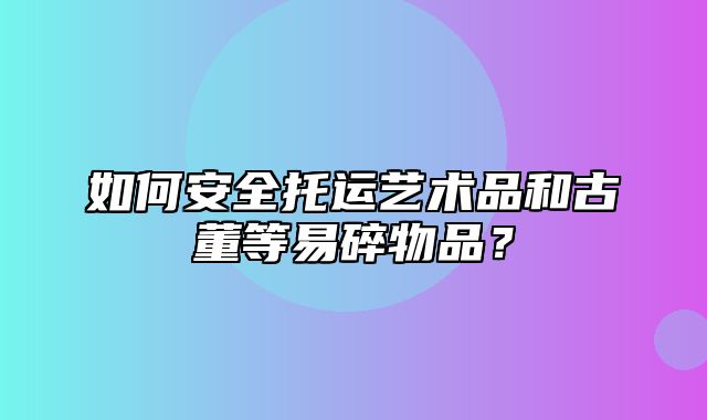 如何安全托运艺术品和古董等易碎物品？