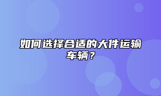 如何选择合适的大件运输车辆？