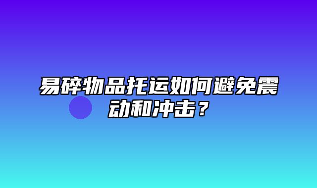 易碎物品托运如何避免震动和冲击？