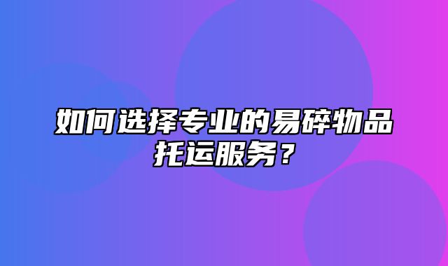 如何选择专业的易碎物品托运服务？