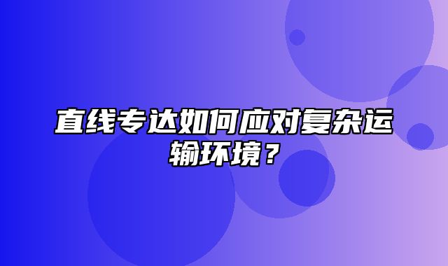 直线专达如何应对复杂运输环境？