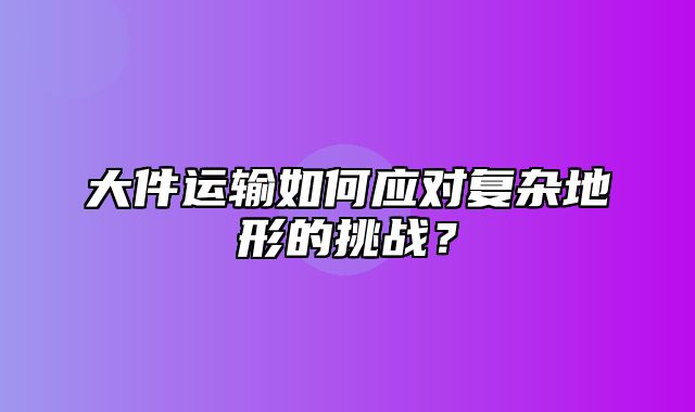 大件运输如何应对复杂地形的挑战？