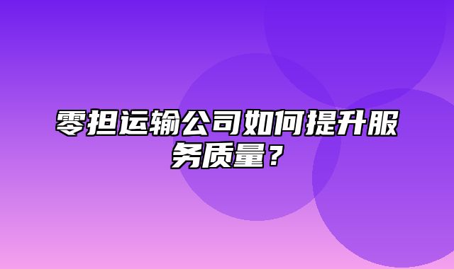 零担运输公司如何提升服务质量？