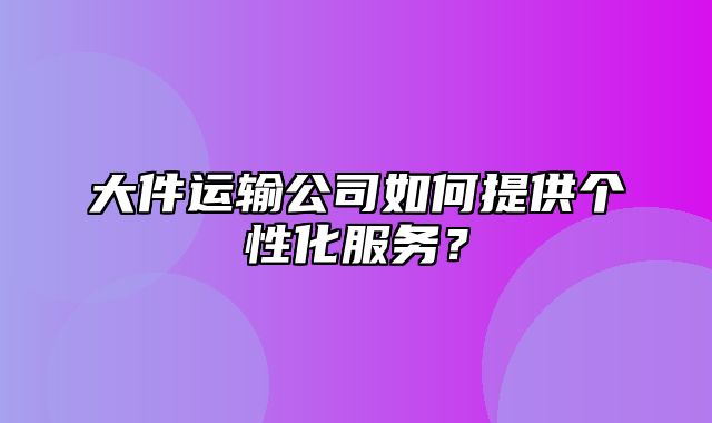 大件运输公司如何提供个性化服务？