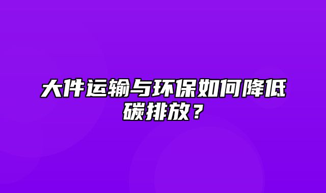 大件运输与环保如何降低碳排放？