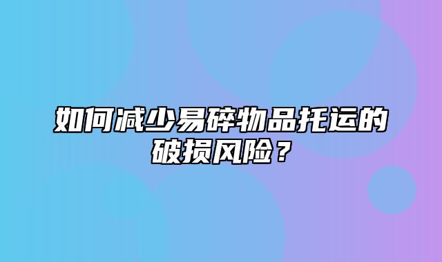 如何减少易碎物品托运的破损风险？