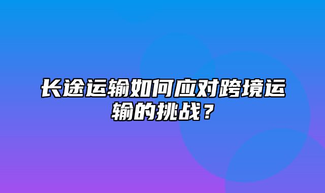 长途运输如何应对跨境运输的挑战？