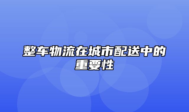 整车物流在城市配送中的重要性