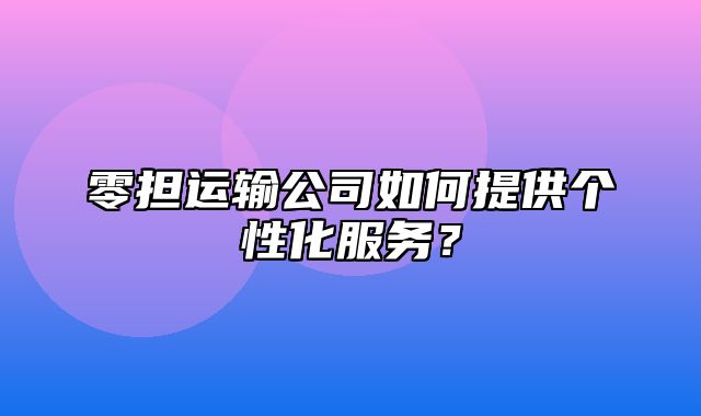 零担运输公司如何提供个性化服务？