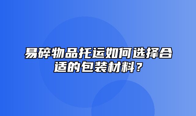 易碎物品托运如何选择合适的包装材料？