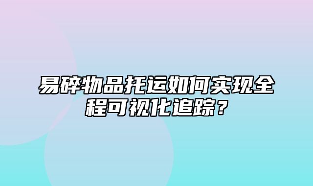 易碎物品托运如何实现全程可视化追踪？