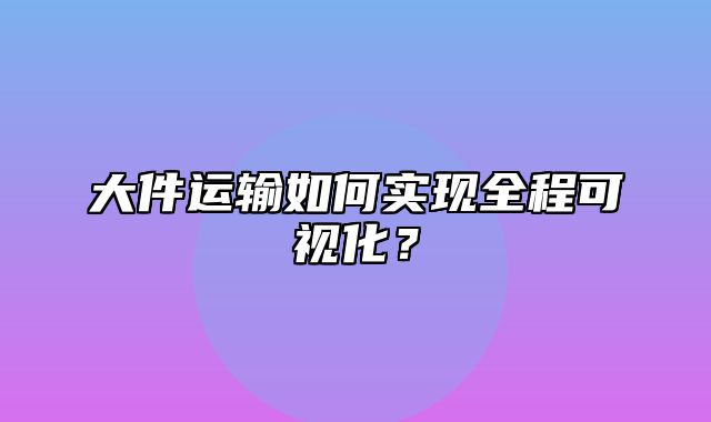 大件运输如何实现全程可视化？