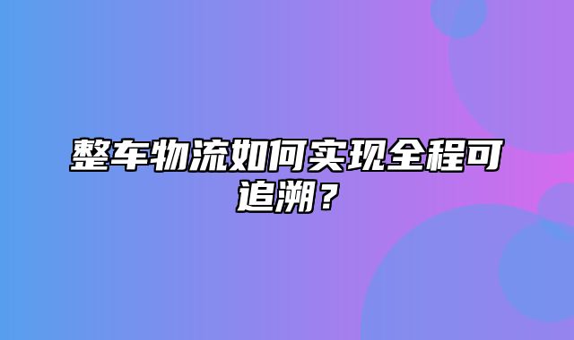 整车物流如何实现全程可追溯？