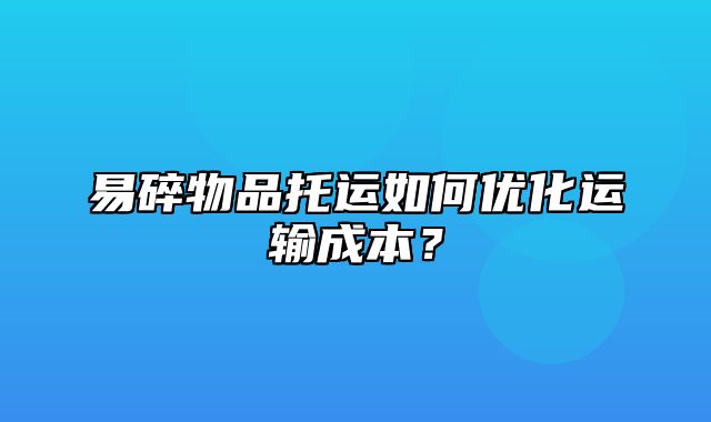 易碎物品托运如何优化运输成本？