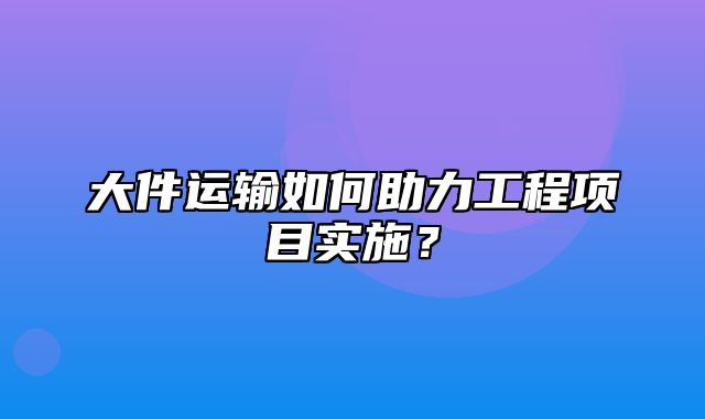 大件运输如何助力工程项目实施？