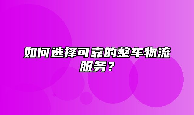 如何选择可靠的整车物流服务？