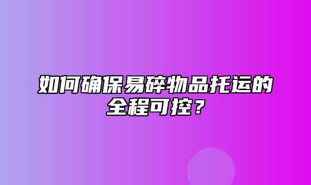 如何确保易碎物品托运的全程可控？