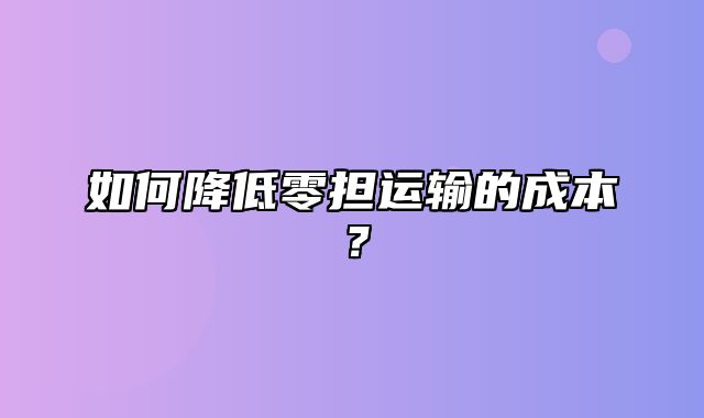 如何降低零担运输的成本？