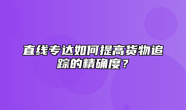 直线专达如何提高货物追踪的精确度？