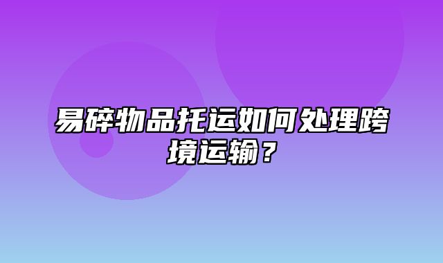 易碎物品托运如何处理跨境运输？