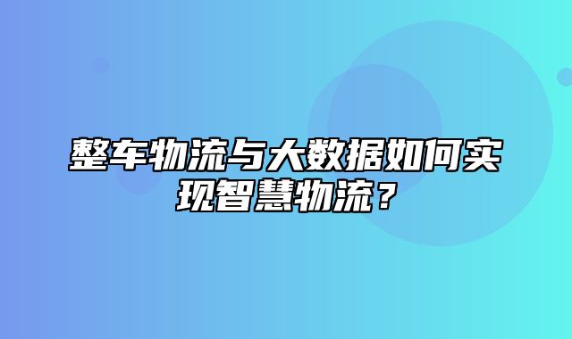 整车物流与大数据如何实现智慧物流？