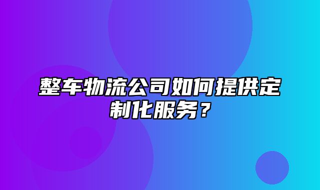 整车物流公司如何提供定制化服务？