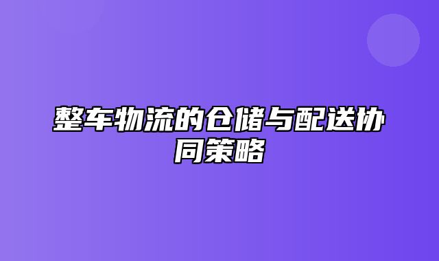 整车物流的仓储与配送协同策略