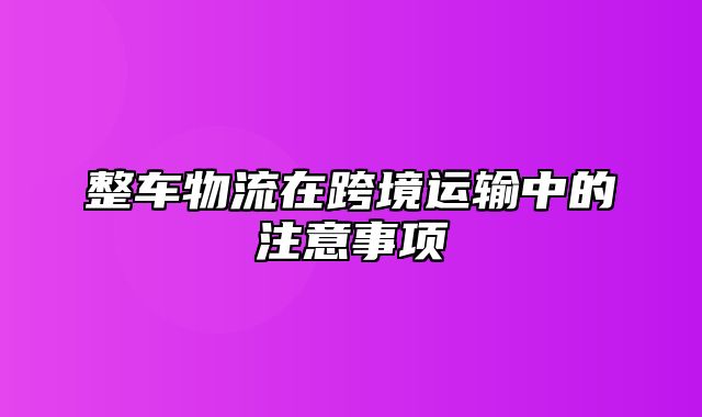 整车物流在跨境运输中的注意事项