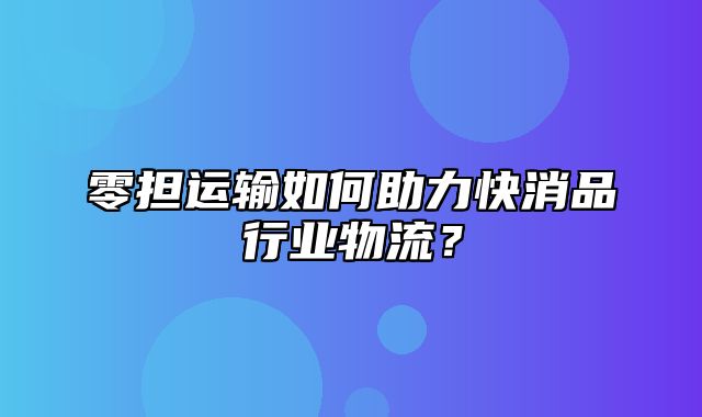 零担运输如何助力快消品行业物流？