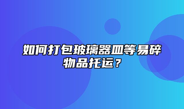 如何打包玻璃器皿等易碎物品托运？