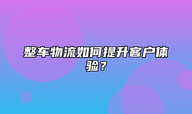 整车物流如何提升客户体验？