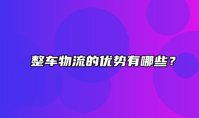 ﻿整车物流的优势有哪些？