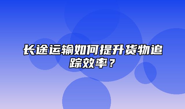 长途运输如何提升货物追踪效率？