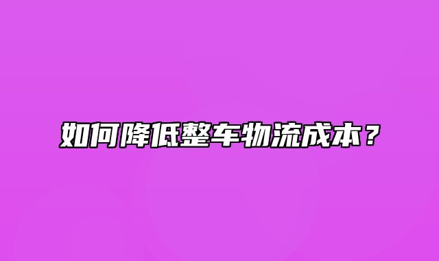 如何降低整车物流成本？