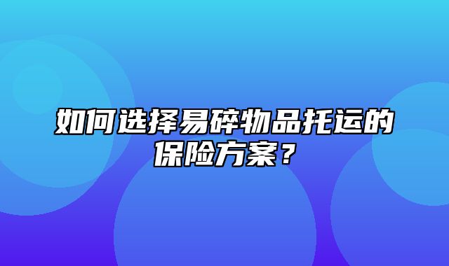 如何选择易碎物品托运的保险方案？