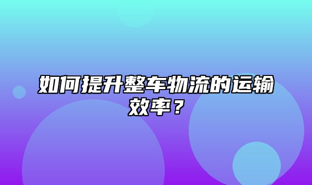 如何提升整车物流的运输效率？