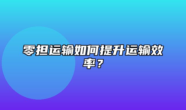 零担运输如何提升运输效率？