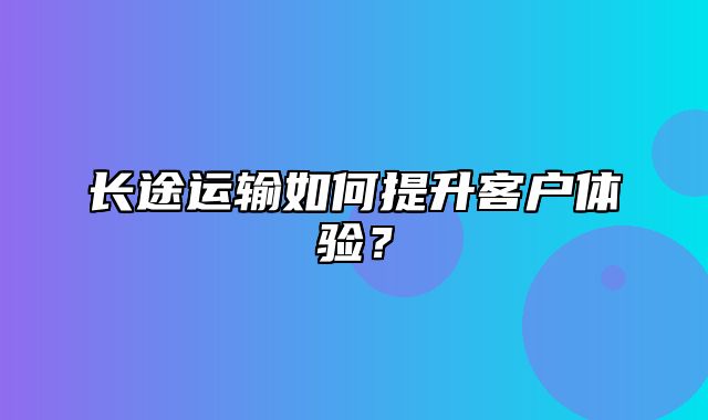 长途运输如何提升客户体验？