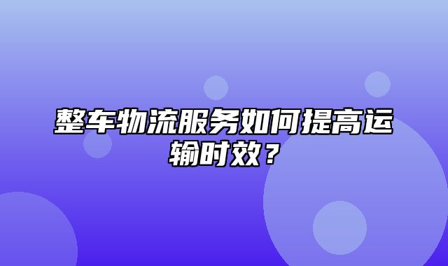 整车物流服务如何提高运输时效？