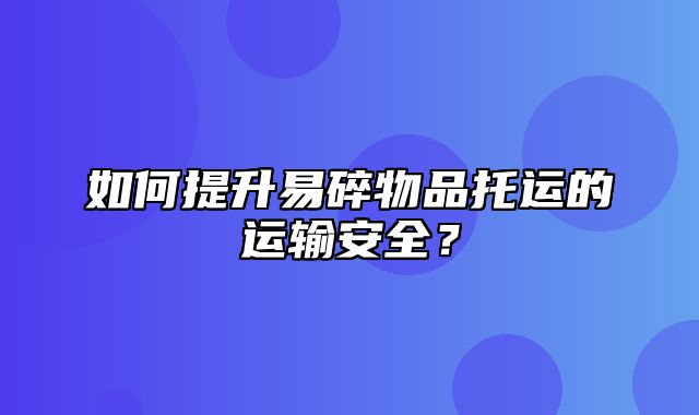 如何提升易碎物品托运的运输安全？