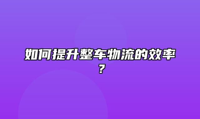 如何提升整车物流的效率？