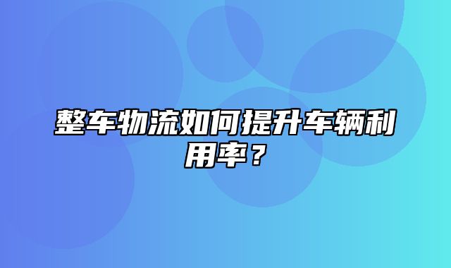 整车物流如何提升车辆利用率？