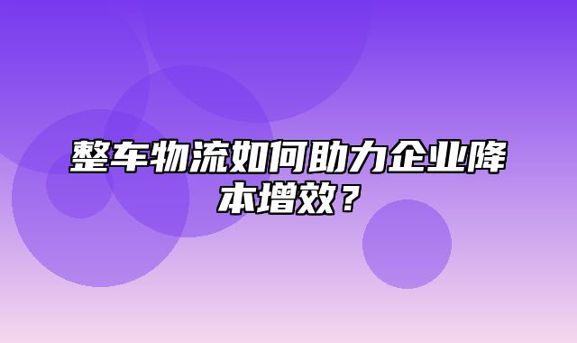 整车物流如何助力企业降本增效？