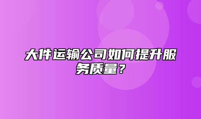 大件运输公司如何提升服务质量？