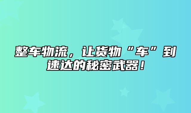 整车物流，让货物“车”到速达的秘密武器！