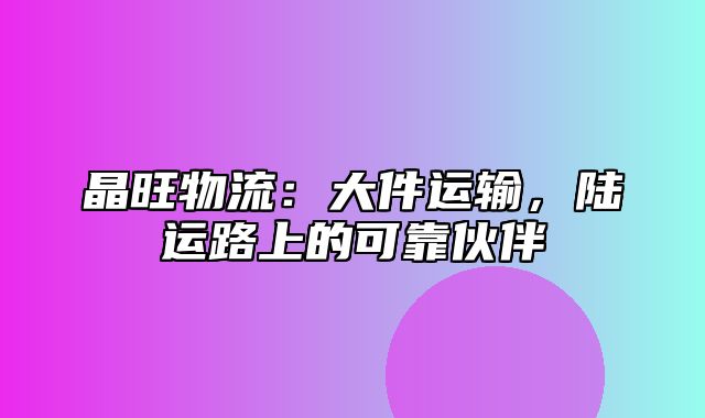 晶旺物流：大件运输，陆运路上的可靠伙伴