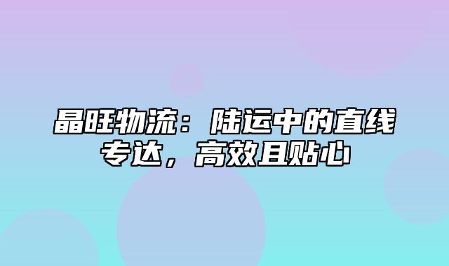 晶旺物流：陆运中的直线专达，高效且贴心